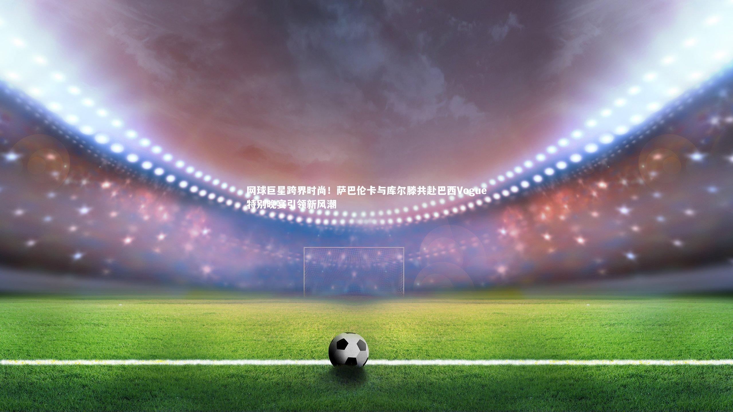 网球巨星跨界时尚！萨巴伦卡与库尔滕共赴巴西Vogue特别晚宴引领新风潮