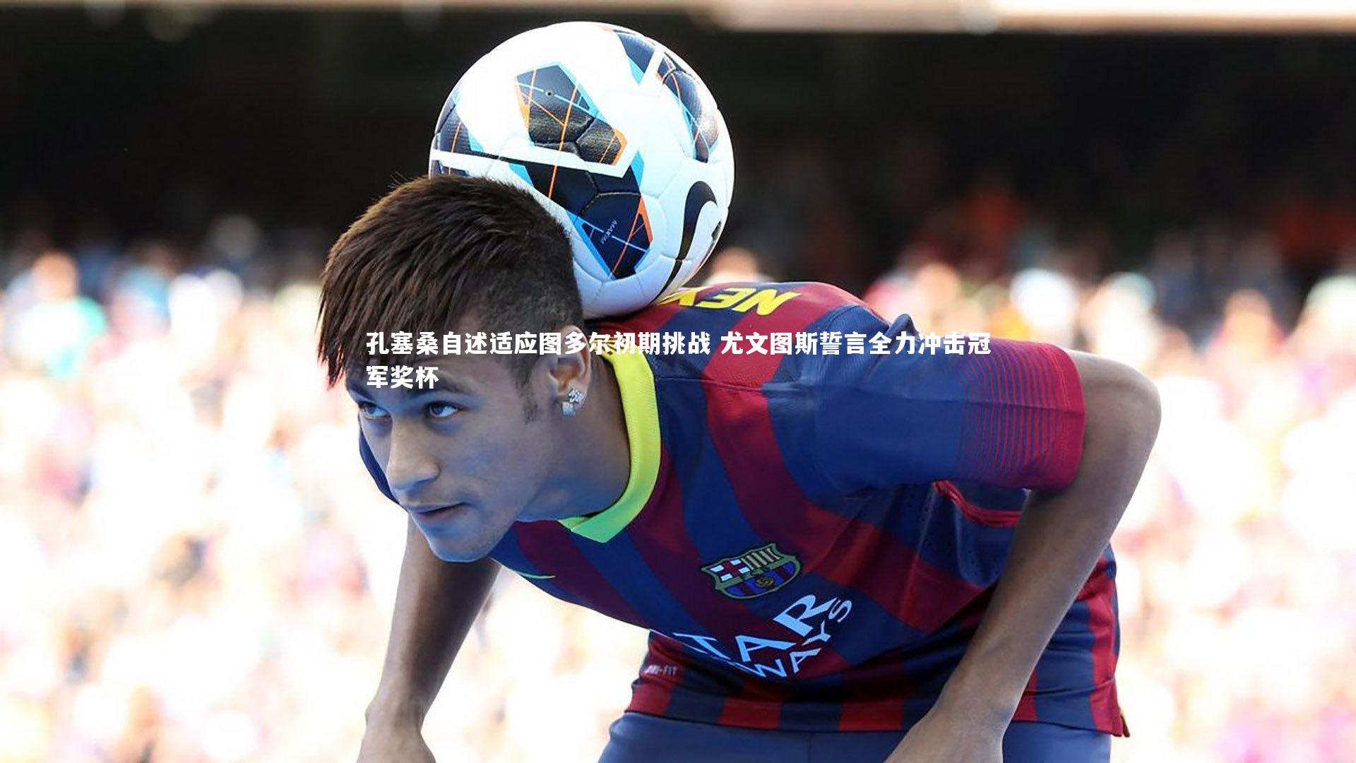 孔塞桑自述适应图多尔初期挑战 尤文图斯誓言全力冲击冠军奖杯